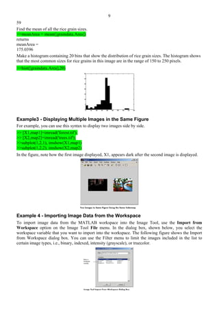 9
59
Find the mean of all the rice grain sizes.
>>meanArea = mean([graindata.Area])
returns
meanArea =
175.0396
Make a histogram containing 20 bins that show the distribution of rice grain sizes. The histogram shows
that the most common sizes for rice grains in this image are in the range of 150 to 250 pixels.
>>hist([graindata.Area],20)
Example3 - Displaying Multiple Images in the Same Figure
For example, you can use this syntax to display two images side by side.
>> [X1,map1]=imread('forest.tif');
>> [X2,map2]=imread('trees.tif');
>>subplot(1,2,1), imshow(X1,map1)
>>subplot(1,2,2), imshow(X2,map2)
In the figure, note how the first image displayed, X1, appears dark after the second image is displayed.
Example 4 - Importing Image Data from the Workspace
To import image data from the MATLAB workspace into the Image Tool, use the Import from
Workspace option on the Image Tool File menu. In the dialog box, shown below, you select the
workspace variable that you want to import into the workspace. The following figure shows the Import
from Workspace dialog box. You can use the Filter menu to limit the images included in the list to
certain image types, i.e., binary, indexed, intensity (grayscale), or truecolor.
 
