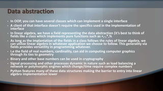 Data abstraction
• In OOP, you can have several classes which can implement a single interface
• A client of that interface doesn’t require the specifics used in the implementation of
interface
• In linear algebra, we have a field representing the data abstraction (it’s best to think of
fields like a class which implements pure functions such as +,-,*,%
• As long as the implantation of the fields in a class follows the rules of linear algebra, we
can utilize linear algebra in whatever application we choose to follow. This generality via
fields provides versatility in programming whatever.
• I.e the field of real numbers, cardinality, can aid in computing computer graphics
through its ties to geometry
• Binary and other base numbers can be used in cryptography
• Signal processing and other processes dynamic in nature such as load balancing a
network or polymorphic engines which change/time require complex numbers
• Python features many of these data structures making the barrier to entry into linear
algebra implementation lower
 