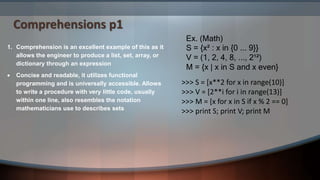 Comprehensions p1
Ex. (Math)
S = {x² : x in {0 ... 9}}
V = (1, 2, 4, 8, ..., 2¹²)
M = {x | x in S and x even}
1. Comprehension is an excellent example of this as it
allows the engineer to produce a list, set, array, or
dictionary through an expression
 Concise and readable, it utilizes functional
programming and is universally accessible. Allows
to write a procedure with very little code, usually
within one line, also resembles the notation
mathematicians use to describes sets
>>> S = [x**2 for x in range(10)]
>>> V = [2**i for i in range(13)]
>>> M = [x for x in S if x % 2 == 0]
>>> print S; print V; print M
 