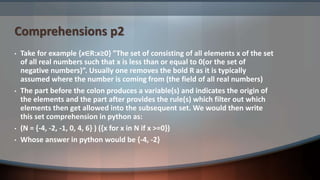 Comprehensions p2
• Take for example {x∈R:x≥0} ”The set of consisting of all elements x of the set
of all real numbers such that x is less than or equal to 0(or the set of
negative numbers)”. Usually one removes the bold R as it is typically
assumed where the number is coming from (the field of all real numbers)
• The part before the colon produces a variable(s) and indicates the origin of
the elements and the part after provides the rule(s) which filter out which
elements then get allowed into the subsequent set. We would then write
this set comprehension in python as:
• (N = {-4, -2, -1, 0, 4, 6} ) ({x for x in N if x >=0})
• Whose answer in python would be {-4, -2}
 