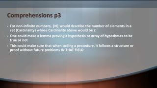 Comprehensions p3
• For non-infinite numbers, |N| would describe the number of elements in a
set (Cardinality) whose Cardinality above would be 2
• One could make a lemma proving a hypothesis or array of hypotheses to be
true or not
• This could make sure that when coding a procedure, it follows a structure or
proof without future problems IN THAT FIELD
 