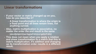 Linear transformations
• If your vector or matrix changed up on you,
how do you describe it?
• A linear transformation is where the origin is
a fixed point and all lines remain lines, not
anything curved.
• Also, matrix multiplication is associative, no
matter the order the end result is the same
• [abcd][efgh]=[(ae+bg)(af+bh)(ce+gd)(cf+dh)]
• This does not mean when you apply a rotation
and shear transformation to a matrix that this is
matrix multiplication, it's addition and changing
up its transformation order results in a different
result.
 