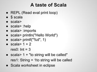 A taste of Scala
●
●
●
●
●
●
●
●

REPL (Read eval print loop)
$ scala
scala>
scala> :help
scala> :imports
scala> println("Hello World")
scala> printf("%d", 1)
scala> 1 + 2
res0: Int = 3
● scala> 1 + "to string will be called"
res1: String = 1to string will be called
● Scala worksheet in eclipse

 