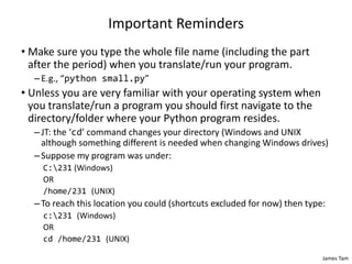 James Tam
Important Reminders
• Make sure you type the whole file name (including the part
after the period) when you translate/run your program.
–E.g., “python small.py”
• Unless you are very familiar with your operating system when
you translate/run a program you should first navigate to the
directory/folder where your Python program resides.
–JT: the ‘cd’ command changes your directory (Windows and UNIX
although something different is needed when changing Windows drives)
–Suppose my program was under:
C:231 (Windows)
OR
/home/231 (UNIX)
–To reach this location you could (shortcuts excluded for now) then type:
c:231 (Windows)
OR
cd /home/231 (UNIX)
 