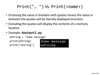 James Tam
Print("… ") Vs. Print(<name>)
• Enclosing the value in brackets with quotes means the value in
between the quotes will be literally displayed onscreen.
• Excluding the quotes will display the contents of a memory
location.
• Example: 4output2.py
aString = "Some message"
print(aString)
print("aString")
 