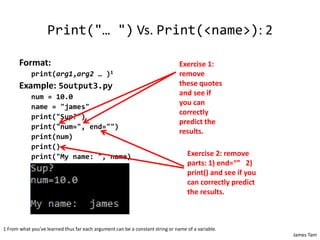 James Tam
Print("… ") Vs. Print(<name>): 2
Format:
print(arg1,arg2 … )1
Example: 5output3.py
num = 10.0
name = "james"
print("Sup?")
print("num=", end="")
print(num)
print()
print("My name: ", name)
1 From what you’ve learned thus far each argument can be a constant string or name of a variable.
Exercise 1:
remove
these quotes
and see if
you can
correctly
predict the
results.
Exercise 2: remove
parts: 1) end=“” 2)
print() and see if you
can correctly predict
the results.
 