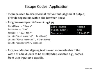 James Tam
Escape Codes: Application
• It can be used to nicely format text output (alignment output,
provide separators within and between lines)
• Program example: 10formatting5.py
firstName = "James"
lastName = "Tam"
mobile = "123-4567"
print("Last name:t", lastName)
print("First name:t", firstName)
print("Contact:t", mobile)
• Escape codes for aligning text is even more valuable if the
width of a field (data to be displayed) is variable e.g., comes
from user input or a text file.
 