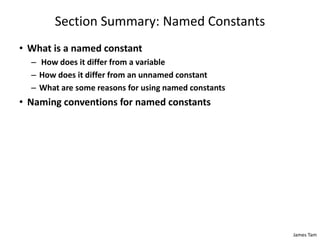 James Tam
Section Summary: Named Constants
• What is a named constant
– How does it differ from a variable
– How does it differ from an unnamed constant
– What are some reasons for using named constants
• Naming conventions for named constants
 