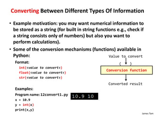 James Tam
Converting Between Different Types Of Information
• Example motivation: you may want numerical information to
be stored as a string (for built in string functions e.g., check if
a string consists only of numbers) but also you want to
perform calculations).
• Some of the conversion mechanisms (functions) available in
Python:
Format:
int(<value to convert>)
float(<value to convert>)
str(<value to convert>)
Examples:
Program name: 12convert1.py
x = 10.9
y = int(x)
print(x,y)
Conversion function
( )
Value to convert
Converted result
 