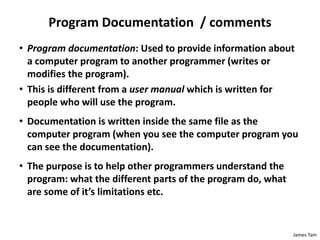 James Tam
Program Documentation / comments
• Program documentation: Used to provide information about
a computer program to another programmer (writes or
modifies the program).
• This is different from a user manual which is written for
people who will use the program.
• Documentation is written inside the same file as the
computer program (when you see the computer program you
can see the documentation).
• The purpose is to help other programmers understand the
program: what the different parts of the program do, what
are some of it’s limitations etc.
 