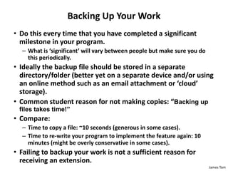 James Tam
Backing Up Your Work
• Do this every time that you have completed a significant
milestone in your program.
– What is ‘significant’ will vary between people but make sure you do
this periodically.
• Ideally the backup file should be stored in a separate
directory/folder (better yet on a separate device and/or using
an online method such as an email attachment or ‘cloud’
storage).
• Common student reason for not making copies: “Backing up
files takes time!”
• Compare:
– Time to copy a file: ~10 seconds (generous in some cases).
– Time to re-write your program to implement the feature again: 10
minutes (might be overly conservative in some cases).
• Failing to backup your work is not a sufficient reason for
receiving an extension.
 