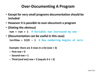 James Tam
Over-Documenting A Program
• Except for very small programs documentation should be
included
• However it is possible to over-document a program
• (Stating the obvious)
num = num + 1 # Variable num increased by one
• (Documentation can be useful in this case)
lastRow = SIZE – 1 # Row numbering begins at zero
Example: there are 3 rows in a list (size = 3)
– First row = 0
– Second row = 1
– Third (and last) row = 2 (equals 3-1 = 2)
 