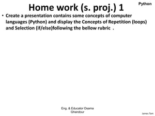 James Tam
Home work (s. proj.) 1
• Create a presentation contains some concepts of computer
languages (Python) and display the Concepts of Repetition (loops)
and Selection (if/else)following the bellow rubric .
Eng. & Educator Osama
Ghandour
Python
 