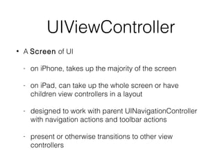 UIViewController
•

A Screen of UI
-

on iPhone, takes up the majority of the screen

-

on iPad, can take up the whole screen or have
children view controllers in a layout

-

designed to work with parent UINavigationController
with navigation actions and toolbar actions

-

present or otherwise transitions to other view
controllers

 