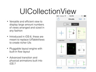 UICollectionView
•

Versatile and efficient view to
display large amount numbers
of views arranged and sized in
any fashion

•

Introduced in iOS 6, these are
meant to replace UITableViews
to create richer UIs

•

Pluggable layout engine with
built-in flow layout

•

Advanced transition and
physical animations built into
iOS 7

 