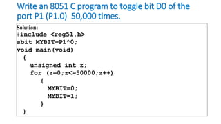 Write an 8051 C program to toggle bit D0 of the
port P1 (P1.0) 50,000 times.
Solution:
#include <reg51.h>
sbit MYBIT=P1^0;
void main(void)
{
unsigned int z;
for (z=0;z<=50000;z++)
{
MYBIT=0;
MYBIT=1;
}
}
 