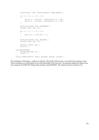 SelectObject (hdc, GetStockObject (GRAY_BRUSH)) ;
for (i = 0 ; i < 10 ; i++)
{
apt[i].x = cxClient * aptFigure[i].x / 200 ;
apt[i].y = cyClient * aptFigure[i].y / 100 ;
}
SetPolyFillMode (hdc, ALTERNATE) ;
Polygon (hdc, apt, 10) ;
for (i = 0 ; i < 10 ; i++)
{
apt[i].x += cxClient / 2 ;
}
SetPolyFillMode (hdc, WINDING) ;
Polygon (hdc, apt, 10) ;
EndPaint (hwnd, &ps) ;
return 0 ;
case WM_DESTROY:
PostQuitMessage (0) ;
return 0 ;
}
return DefWindowProc (hwnd, message, wParam, lParam) ;
}
The coordinates of the figure—scaled to an arbitrary 100-unit-by-100-unit area—are stored in the aptFigure array.
These coordinates are scaled based on the width and height of the client area. The program displays the figure twice,
once using the ALTERNATE filling mode and then using WINDING. The results are shown in Figure 5-22.
136
 