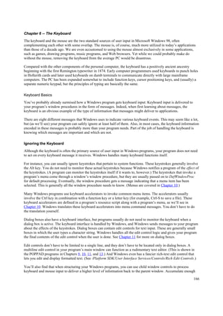 Chapter 6 -- The Keyboard
The keyboard and the mouse are the two standard sources of user input in Microsoft Windows 98, often
complementing each other with some overlap. The mouse is, of course, much more utilized in today’s applications
than those of a decade ago. We are even accustomed to using the mouse almost exclusively in some applications,
such as games, drawing programs, music programs, and Web browsers. Yet while we could probably make do
without the mouse, removing the keyboard from the average PC would be disastrous.
Compared with the other components of the personal computer, the keyboard has a positively ancient ancestry
beginning with the first Remington typewriter in 1874. Early computer programmers used keyboards to punch holes
in Hollerith cards and later used keyboards on dumb terminals to communicate directly with large mainframe
computers. The PC has been expanded somewhat to include function keys, cursor positioning keys, and (usually) a
separate numeric keypad, but the principles of typing are basically the same.
Keyboard Basics
You’ve probably already surmised how a Windows program gets keyboard input: Keyboard input is delivered to
your program’s window procedures in the form of messages. Indeed, when first learning about messages, the
keyboard is an obvious example of the type of information that messages might deliver to applications.
There are eight different messages that Windows uses to indicate various keyboard events. This may seem like a lot,
but (as we’ll see) your program can safely ignore at least half of them. Also, in most cases, the keyboard information
encoded in these messages is probably more than your program needs. Part of the job of handling the keyboard is
knowing which messages are important and which are not.
Ignoring the Keyboard
Although the keyboard is often the primary source of user input in Windows programs, your program does not need
to act on every keyboard message it receives. Windows handles many keyboard functions itself.
For instance, you can usually ignore keystrokes that pertain to system functions. These keystrokes generally involve
the Alt key. You do not need to monitor these actual keystrokes because Windows notifies a program of the effect of
the keystrokes. (A program can monitor the keystrokes itself if it wants to, however.) The keystrokes that invoke a
program’s menu come through a window’s window procedure, but they are usually passed on to DefWindowProc
for default processing. Eventually, the window procedure gets a message indicating that a menu item has been
selected. This is generally all the window procedure needs to know. (Menus are covered in Chapter 10.)
Many Windows programs use keyboard accelerators to invoke common menu items. The accelerators usually
involve the Ctrl key in combination with a function key or a letter key (for example, Ctrl-S to save a file). These
keyboard accelerators are defined in a program’s resource script along with a program’s menu, as we’ll see in
Chapter 10. Windows translates these keyboard accelerators into menu command messages. You don’t have to do
the translation yourself.
Dialog boxes also have a keyboard interface, but programs usually do not need to monitor the keyboard when a
dialog box is active. The keyboard interface is handled by Windows, and Windows sends messages to your program
about the effects of the keystrokes. Dialog boxes can contain edit controls for text input. These are generally small
boxes in which the user types a character string. Windows handles all the edit control logic and gives your program
the final contents of the edit control when the user is done. See Chapter 11 for more on dialog boxes.
Edit controls don’t have to be limited to a single line, and they don’t have to be located only in dialog boxes. A
multiline edit control in your program’s main window can function as a rudimentary text editor. (This is shown in
the POPPAD programs in Chapters 9, 10, 11, and 13.) And Windows even has a fancier rich-text edit control that
lets you edit and display formatted text. (See /Platform SDK/User Interface Services/Controls/Rich Edit Controls.)
You’ll also find that when structuring your Windows programs, you can use child window controls to process
keyboard and mouse input to deliver a higher level of information back to the parent window. Accumulate enough
166
 