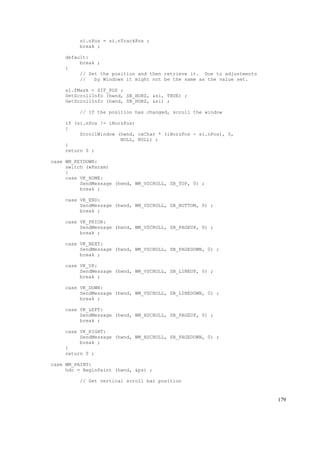 si.nPos = si.nTrackPos ;
break ;
default:
break ;
}
// Set the position and then retrieve it. Due to adjustments
// by Windows it might not be the same as the value set.
si.fMask = SIF_POS ;
SetScrollInfo (hwnd, SB_HORZ, &si, TRUE) ;
GetScrollInfo (hwnd, SB_HORZ, &si) ;
// If the position has changed, scroll the window
if (si.nPos != iHorzPos)
{
ScrollWindow (hwnd, cxChar * (iHorzPos - si.nPos), 0,
NULL, NULL) ;
}
return 0 ;
case WM_KEYDOWN:
switch (wParam)
{
case VK_HOME:
SendMessage (hwnd, WM_VSCROLL, SB_TOP, 0) ;
break ;
case VK_END:
SendMessage (hwnd, WM_VSCROLL, SB_BOTTOM, 0) ;
break ;
case VK_PRIOR:
SendMessage (hwnd, WM_VSCROLL, SB_PAGEUP, 0) ;
break ;
case VK_NEXT:
SendMessage (hwnd, WM_VSCROLL, SB_PAGEDOWN, 0) ;
break ;
case VK_UP:
SendMessage (hwnd, WM_VSCROLL, SB_LINEUP, 0) ;
break ;
case VK_DOWN:
SendMessage (hwnd, WM_VSCROLL, SB_LINEDOWN, 0) ;
break ;
case VK_LEFT:
SendMessage (hwnd, WM_HSCROLL, SB_PAGEUP, 0) ;
break ;
case VK_RIGHT:
SendMessage (hwnd, WM_HSCROLL, SB_PAGEDOWN, 0) ;
break ;
}
return 0 ;
case WM_PAINT:
hdc = BeginPaint (hwnd, &ps) ;
// Get vertical scroll bar position
179
 