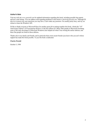 Author's Note
Visit my web site www.cpetzold.com for updated information regarding this book, including possible bug reports
and new code listings. You can address mail regarding problems in this book to charles@cpetzold.com. Although I'll
also try to answer any easy questions you may have, I can't make any promises. I'm usually pretty busy, and my cat
refuses to learn the Windows API.
I'd like to thank everyone at Microsoft Press for another great job in putting together this book. I think this "10th
Anniversary Edition" of Programming Windows is the best edition yet. Many other people at Microsoft (including
some of the early developers of Microsoft Windows) also helped out when I was writing the earlier editions, and
these fine people are listed in those editions.
Thanks also to my family and friends, and in particular those more recent friends (you know who you are!) whose
support has made this book possible. To you this book is dedicated.
Charles Petzold
October 5, 1998
2
 