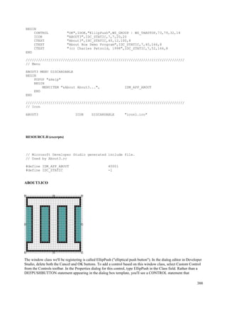 BEGIN
CONTROL "OK",IDOK,"EllipPush",WS_GROUP | WS_TABSTOP,73,79,32,14
ICON "ABOUT3",IDC_STATIC,7,7,20,20
CTEXT "About3",IDC_STATIC,40,12,100,8
CTEXT "About Box Demo Program",IDC_STATIC,7,40,166,8
CTEXT "(c) Charles Petzold, 1998",IDC_STATIC,7,52,166,8
END
/////////////////////////////////////////////////////////////////////////////
// Menu
ABOUT3 MENU DISCARDABLE
BEGIN
POPUP "&Help"
BEGIN
MENUITEM "&About About3...", IDM_APP_ABOUT
END
END
/////////////////////////////////////////////////////////////////////////////
// Icon
ABOUT3 ICON DISCARDABLE "icon1.ico"
RESOURCE.H (excerpts)
// Microsoft Developer Studio generated include file.
// Used by About3.rc
#define IDM_APP_ABOUT 40001
#define IDC_STATIC -1
ABOUT3.ICO
The window class we'll be registering is called EllipPush ("elliptical push button"). In the dialog editor in Developer
Studio, delete both the Cancel and OK buttons. To add a control based on this window class, select Custom Control
from the Controls toolbar. In the Properties dialog for this control, type EllipPush in the Class field. Rather than a
DEFPUSHBUTTON statement appearing in the dialog box template, you'll see a CONTROL statement that
388
 