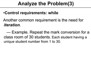 Programming Fundamentals -->
Ch1. Problem solving
15
Analyze the Problem(3)
•Control requirements: while
Another common requirement is the need for
iteration.
— Example. Repeat the mark conversion for a
class room of 30 students. Each student having a
unique student number from 1 to 30.
 