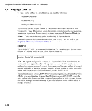 Progress Database Administration Guide and Reference
4–22
4.7 Copying a Database
To copy a source database to a target database, use one of the following:
• The PROCOPY utility
• The PRODB utility
• The Progress Data Dictionary
These utilities copy not only the contents of a database but the database structure as well.
Consequently, a target database must contain the same physical structure as the source database.
For example, it must have the same number of storage areas, records, blocks, and block size.
NOTE: Do not use an operating system utility to copy a Progress database.
For more information about administration utilities, such as PROCOPY and PRODB, see
Chapter 19, “Database Administration Utilities.”
EXAMPLE
Use the PROCOPY utility to copy an existing database. For example, to copy the Sports2000
database to a database named mysports2000, enter the following:
PROCOPY supports storage areas. Therefore, if a target database exists, it must contain at a
minimum the same type and number of storage areas and same extent types as the source
database. However, the number of extents in the storage areas of the target database do not need
to match the number of extents in the source database. Progress attempts to extend the existing
extents in the target database to accommodate the possible increase in size.
If a target database does not exist, PROCOPY creates one using an existing structure description
(ST) file in the target database directory. If an ST file does not exist, PROCOPY creates the
target database using the structure of the source database and places all of the extents in the same
directory as the target database structure (DB) file, even when the source database resides in
multiple directories.
procopy Sports2000 mysports2000
 