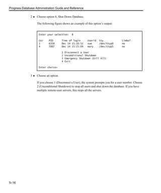 Progress Database Administration Guide and Reference
5–16
2 ♦ Choose option 8, Shut Down Database.
The following figure shows an example of this option’s output:
3 ♦ Choose an option.
If you choose 1 (Disconnect a User), the system prompts you for a user number. Choose
2 (Unconditional Shutdown) to stop all users and shut down the database. If you have
multiple remote-user servers, this stops all the servers.
Enter your selection: 8
Usr PID Time of login Userid tty Limbo?
1 6358 Dec 14 15:10:52 sue /dev/ttyp0 no
4 7007 Dec 14 15:25:09 mary /dev/ttyp5 no
1 Disconnect a User
2 Unconditional Shutdown
3 Emergency Shutdown (Kill All)
4 Exit
Enter choice>
 
