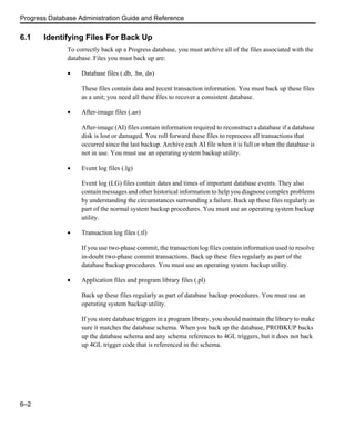 Progress Database Administration Guide and Reference
6–2
6.1 Identifying Files For Back Up
To correctly back up a Progress database, you must archive all of the files associated with the
database. Files you must back up are:
• Database files (.db, .bn, dn)
These files contain data and recent transaction information. You must back up these files
as a unit; you need all these files to recover a consistent database.
• After-image files (.an)
After-image (AI) files contain information required to reconstruct a database if a database
disk is lost or damaged. You roll forward these files to reprocess all transactions that
occurred since the last backup. Archive each AI file when it is full or when the database is
not in use. You must use an operating system backup utility.
• Event log files (.lg)
Event log (LG) files contain dates and times of important database events. They also
contain messages and other historical information to help you diagnose complex problems
by understanding the circumstances surrounding a failure. Back up these files regularly as
part of the normal system backup procedures. You must use an operating system backup
utility.
• Transaction log files (.tl)
If you use two-phase commit, the transaction log files contain information used to resolve
in-doubt two-phase commit transactions. Back up these files regularly as part of the
database backup procedures. You must use an operating system backup utility.
• Application files and program library files (.pl)
Back up these files regularly as part of database backup procedures. You must use an
operating system backup utility.
If you store database triggers in a program library, you should maintain the library to make
sure it matches the database schema. When you back up the database, PROBKUP backs
up the database schema and any schema references to 4GL triggers, but it does not back
up 4GL trigger code that is referenced in the schema.
 