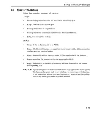 Backup and Recovery Strategies
6–13
6.6 Recovery Guidelines
Follow these guidelines to ensure a safe recovery:
Always:
• Include step-by-step instructions and checklists in the recovery plan.
• Keep a hard copy of the recovery plan.
• Back up the database on a regular basis.
• Back up the AI files on different media from the database and BI files.
• Label, test, and keep the backups.
Do Not:
• Store a BI file on the same disk as an AI file.
• Erase a DB, BI, or AI file unless you are certain you no longer want the database, or unless
you have a secure, complete backup.
• Copy a database file without also copying the BI files associated with that database.
• Restore a database file without restoring the corresponding BI file.
• Copy a database with an operating system utility while the database is in use without
running PROQUIET.
CAUTION: If you run Progress with the Unreliable Buffered I/O (-r) parameter and the system
fails because of a system crash or power failure, you cannot recover the database.
If you run Progress with the No Crash Protection (-i) parameter and the database
fails for any reason, you cannot recover the database.
 