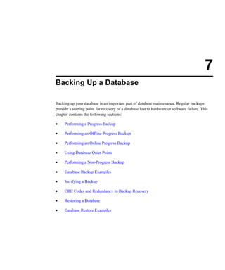 7
Backing Up a Database
Backing up your database is an important part of database maintenance. Regular backups
provide a starting point for recovery of a database lost to hardware or software failure. This
chapter contains the following sections:
• Performing a Progress Backup
• Performing an Offline Progress Backup
• Performing an Online Progress Backup
• Using Database Quiet Points
• Performing a Non-Progress Backup
• Database Backup Examples
• Verifying a Backup
• CRC Codes and Redundancy In Backup Recovery
• Restoring a Database
• Database Restore Examples
 