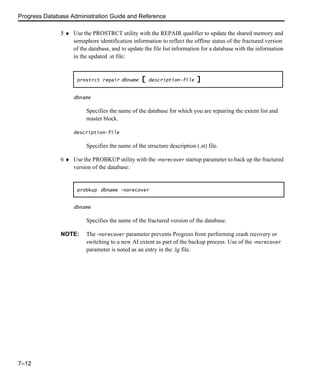 Progress Database Administration Guide and Reference
7–12
5 ♦ Use the PROSTRCT utility with the REPAIR qualifier to update the shared memory and
semaphore identification information to reflect the offline status of the fractured version
of the database, and to update the file list information for a database with the information
in the updated .st file:
dbname
Specifies the name of the database for which you are repairing the extent list and
master block.
description-file
Specifies the name of the structure description (.st) file.
6 ♦ Use the PROBKUP utility with the -norecover startup parameter to back up the fractured
version of the database:
dbname
Specifies the name of the fractured version of the database.
NOTE: The -norecover parameter prevents Progress from performing crash recovery or
switching to a new AI extent as part of the backup process. Use of the -norecover
parameter is noted as an entry in the .lg file.
prostrct repair dbname [ description-file ]
probkup dbname -norecover
 