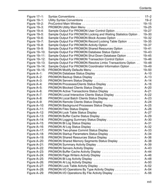 Contents
xvii
Figure 17–1: Syntax Conventions . . . . . . . . . . . . . . . . . . . . . . . . . . . . . . . . . . . . . . . 17–2
Figure 19–1: Utility Syntax Conventions . . . . . . . . . . . . . . . . . . . . . . . . . . . . . . . . . . 19–2
Figure 19–2: ProControl Main Window . . . . . . . . . . . . . . . . . . . . . . . . . . . . . . . . . . . 19–15
Figure 19–3: PROMON Utility Main Menu . . . . . . . . . . . . . . . . . . . . . . . . . . . . . . . . 19–25
Figure 19–4: Sample Output For PROMON User Control Option . . . . . . . . . . . . . . . 19–27
Figure 19–5: Sample Output For PROMON Locking and Waiting Statistics Option . 19–30
Figure 19–6: Sample Output For PROMON Block Access Option . . . . . . . . . . . . . . 19–32
Figure 19–7: Sample Output For PROMON Record Locking Table Option . . . . . . . 19–35
Figure 19–8: Sample Output For PROMON Activity Option . . . . . . . . . . . . . . . . . . . 19–37
Figure 19–9: Sample Output For PROMON Shared Resources Option . . . . . . . . . . 19–41
Figure 19–10: Sample Output For PROMON Database Status Option . . . . . . . . . . . 19–43
Figure 19–11: Sample Output For PROMON Shut Down Database Option . . . . . . . . 19–45
Figure 19–12: Sample Output For PROMON Transaction Control Option . . . . . . . . . 19–46
Figure 19–13: Sample Output For PROMON Resolve Limbo Transactions Option . . 19–48
Figure 19–14: Sample Output For PROMON Coordinator Information Option . . . . . . 19–49
Figure 19–15: PROMON Modify Defaults Menu . . . . . . . . . . . . . . . . . . . . . . . . . . . . . 19–50
Figure A–1: PROMON Database Status Display . . . . . . . . . . . . . . . . . . . . . . . . . . A–10
Figure A–2: PROMON Backup Status Display . . . . . . . . . . . . . . . . . . . . . . . . . . . . A–13
Figure A–3: PROMON Servers Status Display . . . . . . . . . . . . . . . . . . . . . . . . . . . . A–14
Figure A–4: PROMON Processes/Clients Status Display . . . . . . . . . . . . . . . . . . . . A–16
Figure A–5: PROMON Blocked Clients Status Display . . . . . . . . . . . . . . . . . . . . . . A–20
Figure A–6: PROMON Active Transactions Status Display . . . . . . . . . . . . . . . . . . A–21
Figure A–7: PROMON Local Interactive Clients Status Display . . . . . . . . . . . . . . . A–22
Figure A–8: PROMON Local Batch Clients Status Display . . . . . . . . . . . . . . . . . . . A–23
Figure A–9: PROMON Remote Clients Status Display . . . . . . . . . . . . . . . . . . . . . . A–24
Figure A–10: PROMON Background Processes Status Display . . . . . . . . . . . . . . . . A–25
Figure A–11: PROMON Files Status Display . . . . . . . . . . . . . . . . . . . . . . . . . . . . . . A–26
Figure A–12: PROMON Lock Table Status Display . . . . . . . . . . . . . . . . . . . . . . . . . A–27
Figure A–13: PROMON Buffer Cache Status Display . . . . . . . . . . . . . . . . . . . . . . . . A–29
Figure A–14: PROMON Logging Summary Status Display . . . . . . . . . . . . . . . . . . . . A–30
Figure A–15: PROMON BI Log Status Display . . . . . . . . . . . . . . . . . . . . . . . . . . . . . A–31
Figure A–16: PROMON AI Log Status Display . . . . . . . . . . . . . . . . . . . . . . . . . . . . . A–32
Figure A–17: PROMON Two-phase Commit Status Display . . . . . . . . . . . . . . . . . . . A–33
Figure A–18: PROMON Startup Parameters Status Display . . . . . . . . . . . . . . . . . . . A–34
Figure A–19: PROMON Shared Resources Status Display . . . . . . . . . . . . . . . . . . . A–36
Figure A–20: PROMON Shared Memory Segments Status Display . . . . . . . . . . . . . A–38
Figure A–21: PROMON Summary Activity Display . . . . . . . . . . . . . . . . . . . . . . . . . . A–39
Figure A–22: PROMON Servers Activity Display . . . . . . . . . . . . . . . . . . . . . . . . . . . A–43
Figure A–23: PROMON Buffer Cache Activity Display . . . . . . . . . . . . . . . . . . . . . . . A–44
Figure A–24: PROMON Page Writers Activity Display . . . . . . . . . . . . . . . . . . . . . . . A–46
Figure A–25: PROMON BI Log Activity Display . . . . . . . . . . . . . . . . . . . . . . . . . . . . A–48
Figure A–26: PROMON AI Log Activity Display . . . . . . . . . . . . . . . . . . . . . . . . . . . . A–50
Figure A–27: PROMON Lock Table Activity Display . . . . . . . . . . . . . . . . . . . . . . . . . A–52
Figure A–28: PROMON I/O Operations By Type Activity Display . . . . . . . . . . . . . . . A–54
Figure A–29: PROMON I/O Operations By File Activity Display . . . . . . . . . . . . . . . . A–56
 
