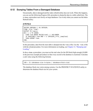 Recovering a Database
8–27
8.12 Dumping Tables From a Damaged Database
Occasionally, data is damaged and the index rebuild utility does not work. When this happens,
you can use the following Progress 4GL procedure to dump the data in a table called item. The
p-dump.p procedure runs slowly on large databases. Use it only when you cannot use the Index
Rebuild utility:
In this procedure, data from the item table is dumped into the item.d file. Use the item.d file
with the reload procedure. For more information on loading, see Chapter 13, “Dumping and
Loading.”
In the p-dump.p procedure, you must set the end value for the DO block high enough (10,000
in the previous example procedure) so that every record in the database is examined. Calculate
a safe value using the following formula:
The database block size varies among systems. Use the PROSTRCT STATISTICS utility to
determine the database block size for your system.
p-dump.p
DEFINE VARIABLE i AS INTEGER.
FIND _file "item".
OUTPUT TO item.d.
DO i = 1 TO 10000:
FIND item WHERE RECID(item) = i NO-ERROR.
IF AVAILABLE item AND i <> INTEGER(_file._template)
THEN EXPORT item.
END.
100 + 32 (database-size-in-bytes / database-block-size)
 