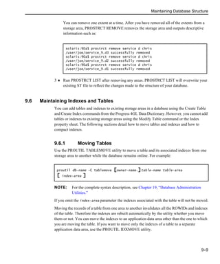 Maintaining Database Structure
9–9
You can remove one extent at a time. After you have removed all of the extents from a
storage area, PROSTRCT REMOVE removes the storage area and outputs descriptive
information such as:
3 ♦ Run PROSTRCT LIST after removing any areas. PROSTRCT LIST will overwrite your
existing ST file to reflect the changes made to the structure of your database.
9.6 Maintaining Indexes and Tables
You can add tables and indexes to existing storage areas in a database using the Create Table
and Create Index commands from the Progress 4GL Data Dictionary. However, you cannot add
tables or indexes to existing storage areas using the Modify Table command or the Index
property sheet. The following sections detail how to move tables and indexes and how to
compact indexes.
9.6.1 Moving Tables
Use the PROUTIL TABLEMOVE utility to move a table and its associated indexes from one
storage area to another while the database remains online. For example:
NOTE: For the complete syntax description, see Chapter 19, “Database Administration
Utilities.”
If you omit the index-area parameter the indexes associated with the table will not be moved.
Moving the records of a table from one area to another invalidates all the ROWIDs and indexes
of the table. Therefore the indexes are rebuilt automatically by the utility whether you move
them or not. You can move the indexes to an application data area other than the one to which
you are moving the table. If you want to move only the indexes of a table to a separate
application data area, use the PROUTIL IDXMOVE utility.
solaris:90a$ prostrct remove service d chris
/user/joe/service_9.d3 successfully removed
solaris:90a$ prostrct remove service d chris
/user/joe/service_9.d2 successfully removed
solaris:90a$ prostrct remove service d chris
/user/joe/service_9.d1 successfully removed
proutil db-name -C tablemove [owner-name.]table-name table-area
[ index-area ]
 