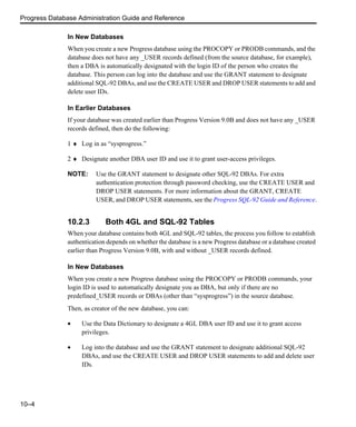 Progress Database Administration Guide and Reference
10–4
In New Databases
When you create a new Progress database using the PROCOPY or PRODB commands, and the
database does not have any _USER records defined (from the source database, for example),
then a DBA is automatically designated with the login ID of the person who creates the
database. This person can log into the database and use the GRANT statement to designate
additional SQL-92 DBAs, and use the CREATE USER and DROP USER statements to add and
delete user IDs.
In Earlier Databases
If your database was created earlier than Progress Version 9.0B and does not have any _USER
records defined, then do the following:
1 ♦ Log in as “sysprogress.”
2 ♦ Designate another DBA user ID and use it to grant user-access privileges.
NOTE: Use the GRANT statement to designate other SQL-92 DBAs. For extra
authentication protection through password checking, use the CREATE USER and
DROP USER statements. For more information about the GRANT, CREATE
USER, and DROP USER statements, see the Progress SQL-92 Guide and Reference.
10.2.3 Both 4GL and SQL-92 Tables
When your database contains both 4GL and SQL-92 tables, the process you follow to establish
authentication depends on whether the database is a new Progress database or a database created
earlier than Progress Version 9.0B, with and without _USER records defined.
In New Databases
When you create a new Progress database using the PROCOPY or PRODB commands, your
login ID is used to automatically designate you as DBA, but only if there are no
predefined_USER records or DBAs (other than “sysprogress”) in the source database.
Then, as creator of the new database, you can:
• Use the Data Dictionary to designate a 4GL DBA user ID and use it to grant access
privileges.
• Log into the database and use the GRANT statement to designate additional SQL-92
DBAs, and use the CREATE USER and DROP USER statements to add and delete user
IDs.
 