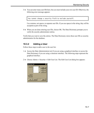 Maintaining Security
10–7
3 ♦ You can enter many user IDs here, but you must include your own user ID. Otherwise, the
following error message appears:
Use commas, not spaces, to separate user IDs. If you use spaces in the string, they will be
accepted as part of the string.
4 ♦ When you are done entering user IDs, choose OK. The Data Dictionary prompts you to
verify the security administrator entries.
Verify that you want to save the entries. The Data Dictionary stores these user IDs as security
administrators for the database.
10.3.2 Adding a User
Follow these steps to add a user to the user list:
1 ♦ Access the Data Administration tool if you are using a graphical interface or access the
Data Dictionary if you are using a character interface. The following steps represent the
graphical interface.
2 ♦ Choose Admin→ Security→ Edit User List. The Edit User List dialog box appears:
You cannot change a security field to exclude yourself.
 