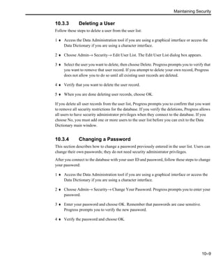 Maintaining Security
10–9
10.3.3 Deleting a User
Follow these steps to delete a user from the user list:
1 ♦ Access the Data Administration tool if you are using a graphical interface or access the
Data Dictionary if you are using a character interface.
2 ♦ Choose Admin→ Security→ Edit User List. The Edit User List dialog box appears.
3 ♦ Select the user you want to delete, then choose Delete. Progress prompts you to verify that
you want to remove that user record. If you attempt to delete your own record, Progress
does not allow you to do so until all existing user records are deleted.
4 ♦ Verify that you want to delete the user record.
5 ♦ When you are done deleting user records, choose OK.
If you delete all user records from the user list, Progress prompts you to confirm that you want
to remove all security restrictions for the database. If you verify the deletions, Progress allows
all users to have security administrator privileges when they connect to the database. If you
choose No, you must add one or more users to the user list before you can exit to the Data
Dictionary main window.
10.3.4 Changing a Password
This section describes how to change a password previously entered in the user list. Users can
change their own passwords; they do not need security administrator privileges.
After you connect to the database with your user ID and password, follow these steps to change
your password:
1 ♦ Access the Data Administration tool if you are using a graphical interface or access the
Data Dictionary if you are using a character interface.
2 ♦ Choose Admin→ Security→ Change Your Password. Progress prompts you to enter your
password.
3 ♦ Enter your password and choose OK. Remember that passwords are case sensitive.
Progress prompts you to verify the new password.
4 ♦ Verify the password and choose OK.
 
