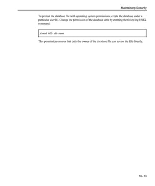 Maintaining Security
10–13
To protect the database file with operating system permissions, create the database under a
particular user ID. Change the permission of the database table by entering the following UNIX
command:
This permission ensures that only the owner of the database file can access the file directly.
chmod 600 db-name
 