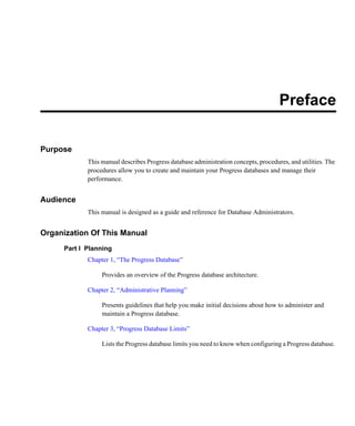 Preface
Purpose
This manual describes Progress database administration concepts, procedures, and utilities. The
procedures allow you to create and maintain your Progress databases and manage their
performance.
Audience
This manual is designed as a guide and reference for Database Administrators.
Organization Of This Manual
Part I Planning
Chapter 1, “The Progress Database”
Provides an overview of the Progress database architecture.
Chapter 2, “Administrative Planning”
Presents guidelines that help you make initial decisions about how to administer and
maintain a Progress database.
Chapter 3, “Progress Database Limits”
Lists the Progress database limits you need to know when configuring a Progress database.
 