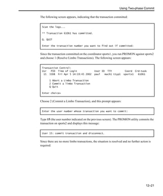 Using Two-phase Commit
12–21
The following screen appears, indicating that the transaction committed:
Since the transaction committed on the coordinator sports1, you run PROMON against sports2
and choose 1 (Resolve Limbo Transactions). The following screen appears:
Choose 2 (Commit a Limbo Transaction), and this prompt appears:
Type 15 (the user number indicated on the previous screen). The PROMON utility commits the
transaction on sports2 and displays this message:
Since there are no more limbo transactions, the situation is resolved and no further action is
required.
Scan the logs...
** Transaction 61061 has committed.
Q. QUIT
Enter the transaction number you want to find out if committed:
Transaction Control:
Usr PID Time of Login User ID TTY Coord Crd-task
15 3308 Fri Apr 5 14:19:45 2002 paul mach1 ttyp1 sports1 61061
1 Abort a Limbo Transaction
2 Commit a limbo Transaction
Q Quit
Enter choice>
Enter the user number whose transaction you want to commit:
User 15: commit transaction and disconnect.
 