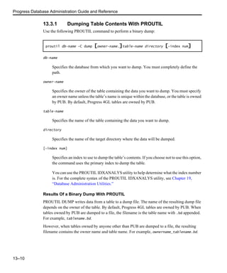 Progress Database Administration Guide and Reference
13–10
13.3.1 Dumping Table Contents With PROUTIL
Use the following PROUTIL command to perform a binary dump:
db-name
Specifies the database from which you want to dump. You must completely define the
path.
owner-name
Specifies the owner of the table containing the data you want to dump. You must specify
an owner name unless the table’s name is unique within the database, or the table is owned
by PUB. By default, Progress 4GL tables are owned by PUB.
table-name
Specifies the name of the table containing the data you want to dump.
directory
Specifies the name of the target directory where the data will be dumped.
[-index num]
Specifies an index to use to dump the table’s contents. If you choose not to use this option,
the command uses the primary index to dump the table.
You can use the PROUTIL IDXANALYS utility to help determine what the index number
is. For the complete syntax of the PROUTIL IDXANALYS utility, see Chapter 19,
“Database Administration Utilities.”
Results Of a Binary Dump With PROUTIL
PROUTIL DUMP writes data from a table to a dump file. The name of the resulting dump file
depends on the owner of the table. By default, Progress 4GL tables are owned by PUB. When
tables owned by PUB are dumped to a file, the filename is the table name with .bd appended.
For example, tablename.bd.
However, when tables owned by anyone other than PUB are dumped to a file, the resulting
filename contains the owner name and table name. For example, ownername_tablename.bd.
proutil db-name -C dump [owner-name.]table-name directory [-index num]
 