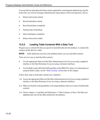 Progress Database Administration Guide and Reference
13–22
You can find out what phase the binary load completed by examining the database log (.lg) file.
In this file, you will see messages identifying the major phases of the load operation, such as:
• Binary load session started
• Record load phase started
• Record load phase completed
• Starting index build phase
• Index build phase completed
• Binary load session ended
13.5.2 Loading Table Contents With a Data Tool
Progress uses a contents file that you specify to load table data into the database. A contents file
contains all the data for a table.
NOTE: Table definitions must be in the database before you can load table contents.
There are two ways to load the table contents:
• Use the appropriate Data tool (the Data Administration tool if you are using a graphical
interface or the Data Dictionary if you are using a character interface).
• Use the Bulk Loader (BULKLOAD) qualifier of the PROUTIL utility. For information on
using the Bulk Loader, see the “Bulk Loading” section later in this chapter.
Follow these steps to load table contents into a database:
1 ♦ Access the appropriate Data tool (the Data Administration tool if you are using a graphical
interface or the Data Dictionary if you are using a character interface).
2 ♦ Make sure that the working database is the target database where you want to load the table
contents.
3 ♦ Choose Admin→ Load Data and Definitions→ Table Contents (.d files). The Data tool
alphabetically lists all the tables defined for the database.
 