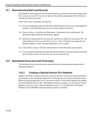 Progress Database Administration Guide and Reference
13–30
13.7 Reconstructing Bad Load Records
If the Database Administrator tool or the Data Dictionary encounters errors while loading a data
file, it creates an error file. You can use the error file and the original data file to build a new
data file for all the bad records.
Follow these steps to build this new data file:
1 ♦ Access the appropriate Data tool (the Data Administration tool if you are using a graphical
interface or the Data Dictionary if you are using a character interface).
2 ♦ Choose Admin→ Load Data and Definitions→ Reconstruct Bad Load Records. The
Reconstruct Bad Load Records dialog box appears.
3 ♦ Specify the original data file, the error file, and the new output file, then choose OK. The
default filename for the new data file is error.d. After writing the new output file, the
Data tool displays a status message and prompts you to continue.
4 ♦ Choose OK to return to the Data Administration or Data Dictionary main window.
5 ♦ Use a text editor to edit the new output file and fix the bad records after the Data tool builds
the file. Once you have fixed the records, you can reload the file.
13.8 Specialized Dump and Load Techniques
The following sections provide step-by-step instructions for dumping and loading data for
specialized purposes.
13.8.1 Creating a Starting Version Of a Database
Suppose you finish writing an application, and your database contains not only the definitions
users require to start running the application, but also the data you used to test the procedures.
Before you put the application to use, you want to create a version of the database that contains
only data definitions and no data. This database becomes a template you can copy for testing
purposes, for your own use, and for distribution. Figure 13–4 illustrates how the Progress
Database Utility (PRODB) copies the starting version of a database.
 