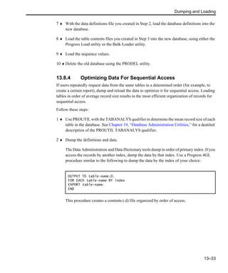 Dumping and Loading
13–33
7 ♦ With the data definitions file you created in Step 2, load the database definitions into the
new database.
8 ♦ Load the table contents files you created in Step 3 into the new database, using either the
Progress Load utility or the Bulk Loader utility.
9 ♦ Load the sequence values.
10 ♦ Delete the old database using the PRODEL utility.
13.8.4 Optimizing Data For Sequential Access
If users repeatedly request data from the same tables in a determined order (for example, to
create a certain report), dump and reload the data to optimize it for sequential access. Loading
tables in order of average record size results in the most efficient organization of records for
sequential access.
Follow these steps:
1 ♦ Use PROUTIL with the TABANALYS qualifier to determine the mean record size of each
table in the database. See Chapter 19, “Database Administration Utilities,” for a deatiled
description of the PROUTIL TABANALYS qualifier.
2 ♦ Dump the definitions and data.
The Data Administration and Data Dictionary tools dump in order of primary index. If you
access the records by another index, dump the data by that index. Use a Progress 4GL
procedure similar to the following to dump the data by the index of your choice:
This procedure creates a contents (.d) file organized by order of access.
OUTPUT TO table-name.D.
FOR EACH table-name BY index
EXPORT table-name.
END
 