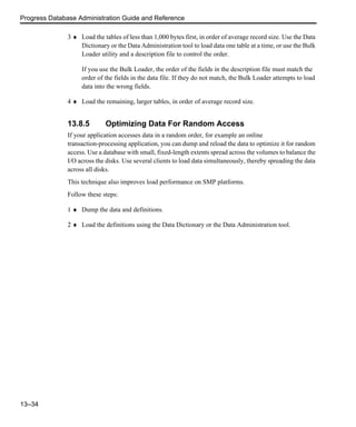 Progress Database Administration Guide and Reference
13–34
3 ♦ Load the tables of less than 1,000 bytes first, in order of average record size. Use the Data
Dictionary or the Data Administration tool to load data one table at a time, or use the Bulk
Loader utility and a description file to control the order.
If you use the Bulk Loader, the order of the fields in the description file must match the
order of the fields in the data file. If they do not match, the Bulk Loader attempts to load
data into the wrong fields.
4 ♦ Load the remaining, larger tables, in order of average record size.
13.8.5 Optimizing Data For Random Access
If your application accesses data in a random order, for example an online
transaction-processing application, you can dump and reload the data to optimize it for random
access. Use a database with small, fixed-length extents spread across the volumes to balance the
I/O across the disks. Use several clients to load data simultaneously, thereby spreading the data
across all disks.
This technique also improves load performance on SMP platforms.
Follow these steps:
1 ♦ Dump the data and definitions.
2 ♦ Load the definitions using the Data Dictionary or the Data Administration tool.
 