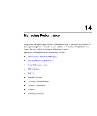 14
Managing Performance
The potential for improving performance depends on the type of system you run Progress on.
Some options might not be available on your hardware or operating system platform. This
chapter discusses options for managing database performance.
Specifically, this chapter contains the following sections:
• Introduction To Performance Managing
• Tools For Monitoring Performance
• Server Performance Factors
• CPU Utilization
• Disk I/O
• Memory Utilization
• Operating System Resources
• Database Fragmentation
• Index Use
• Virtual System Tables
 