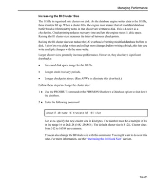 Managing Performance
14–21
Increasing the BI Cluster Size
The BI file is organized into clusters on disk. As the database engine writes data to the BI file,
these clusters fill up. When a cluster fills, the engine must ensure that all modified database
buffer blocks referenced by notes in that cluster are written to disk. This is known as a
checkpoint. Checkpointing reduces recovery time and lets the engine reuse BI disk space.
Raising the BI cluster size increases the interval between checkpoints.
Raising the BI cluster size can reduce the I/O overhead of writing modified database buffers to
disk. It also lets you defer writes and collect more changes before writing a block; this lets you
write multiple changes with the same write.
Larger cluster sizes generally increase performance. However, they also have significant
drawbacks:
• Increased disk space usage for the BI file.
• Longer crash recovery periods.
• Longer checkpoint times. (Run APWs to eliminate this drawback.)
Follow these steps to change the cluster size:
1 ♦ Use the PROSHUT command or the PROMON Shutdown a Database option to shut down
the database.
2 ♦ Enter the following command:
For size, specify the new cluster size in kilobytes. The number must be a multiple of 16
in the range 16 to 262128 (16K–256MB). The default cluster size is 512K. Cluster sizes
from 512 to 16384 are common.
You can also change the BI block size with this command. You might want to do so at this
time. For more information, see the “Increasing the BI Block Size” section.
proutil db-name -C truncate bi -bi size
 