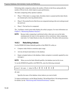 Progress Database Administration Guide and Reference
14–42
Performing index compaction reduces the number of blocks in the B-tree and possibly the
number of B-tree levels, which improves query performance.
The index compacting utility operates in phases:
• Phase 1: If the index is a unique index, the delete chain is scanned and the index blocks
are cleaned up by removing deleted entries.
• Phase 2: The nonleaf levels of the B-tree are compacted starting at the root working toward
the leaf level.
• Phase 3: The leaf level is compacted.
The _UserStatus virtual system table displays the utility's progress. For more information see
Chapter 9, “Maintaining Database Structure.”
NOTE: Because index compacting is performed online, other users can use the index
simultaneously for read or write operation with no restrictions. Index compacting
only locks 1 to 3 index blocks at a time, for a short time. This allows full concurrency.
14.9.3 Rebuilding Indexes
Use the IDXBUILD (Index Rebuild) qualifier of the PROUTIL utility to:
• Compress index blocks to minimize space usage.
• Activate all deactivated indexes in the database.
• Repair corrupted indexes in the database. (Index corruption is normally signaled by error
messages.)
NOTE: When you run the Index Rebuild qualifier, the database must not be in use.
To run the IDXBUILD qualifier with PROUTIL, enter the following command:
db-name
Specifies the name of the database whose indexes you want to build.
To improve performance, use the Merge Number (-TM) and Speed Sort (-TB) startup parameters.
For details, see the “Maximizing Index Rebuild Performance” section.
proutil db-name -C idxbuild [ all ] [ -TB ] [ -TM ]
 
