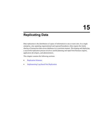 15
Replicating Data
Data replication is the distribution of copies of information to one or more sites. In a single
enterprise, sites spanning organizational and regional boundaries often require the timely
sharing of transaction data across databases in a consistent manner. Developing and deploying
a successful replication process involves careful planning and input from business experts,
application developers, and administrators.
This chapter contains the following sections:
• Replication Schemes
• Implementing Log-based Site Replication
 